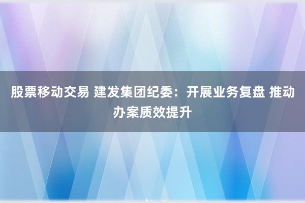 股票移动交易 建发集团纪委：开展业务复盘 推动办案质效提升