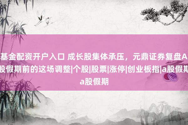 基金配资开户入口 成长股集体承压，元鼎证券复盘A股假期前的这场调整|个股|股票|涨停|创业板指|a股假期