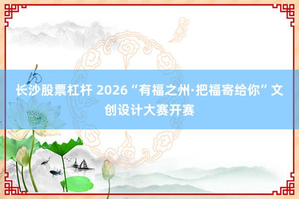 长沙股票杠杆 2026“有福之州·把福寄给你”文创设计大赛开赛