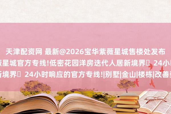天津配资网 最新@2026宝华紫薇星城售楼处发布:24小时响应的宝华紫薇星城官方专线!低密花园洋房迭代人居新境界✨24小时响应的官方专线!|别墅|金山|楼栋|改善型住宅竞品组