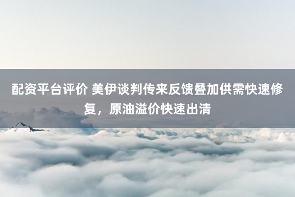 配资平台评价 美伊谈判传来反馈叠加供需快速修复，原油溢价快速出清