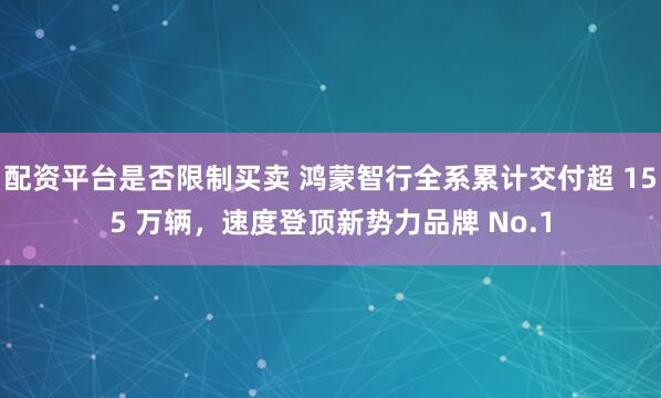 配资平台是否限制买卖 鸿蒙智行全系累计交付超 155 万辆，速度登顶新势力品牌 No.1