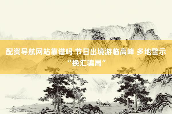 配资导航网站靠谱吗 节日出境游临高峰 多地警示“换汇骗局”