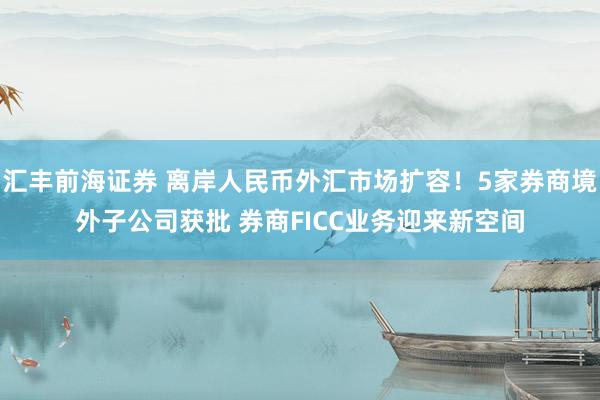 汇丰前海证券 离岸人民币外汇市场扩容！5家券商境外子公司获批 券商FICC业务迎来新空间