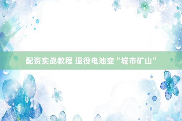 配资实战教程 退役电池变“城市矿山”