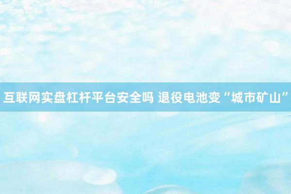 互联网实盘杠杆平台安全吗 退役电池变“城市矿山”