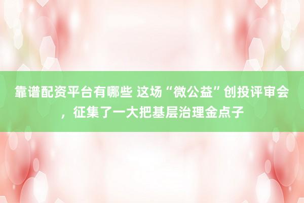 靠谱配资平台有哪些 这场“微公益”创投评审会，征集了一大把基层治理金点子