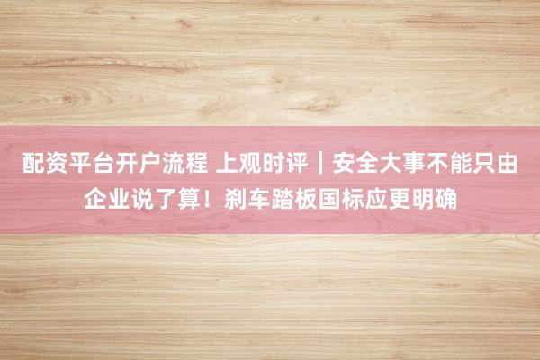 配资平台开户流程 上观时评｜安全大事不能只由企业说了算！刹车踏板国标应更明确