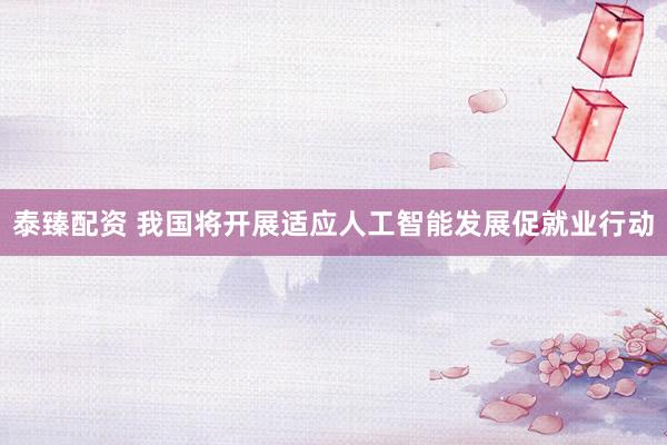 泰臻配资 我国将开展适应人工智能发展促就业行动