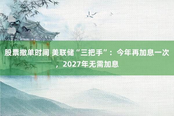 股票撤单时间 美联储“三把手”：今年再加息一次，2027年无需加息
