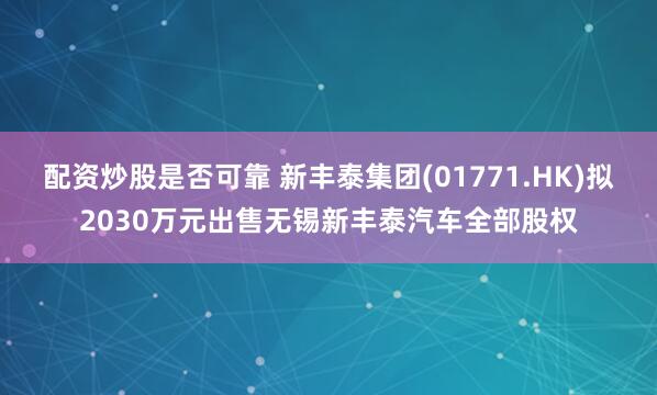 配资炒股是否可靠 新丰泰集团(01771.HK)拟2030万元出售无锡新丰泰汽车全部股权