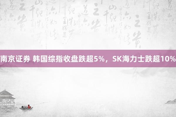 南京证券 韩国综指收盘跌超5%，SK海力士跌超10%