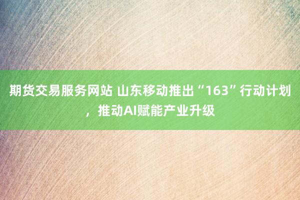 期货交易服务网站 山东移动推出“163”行动计划，推动AI赋能产业升级