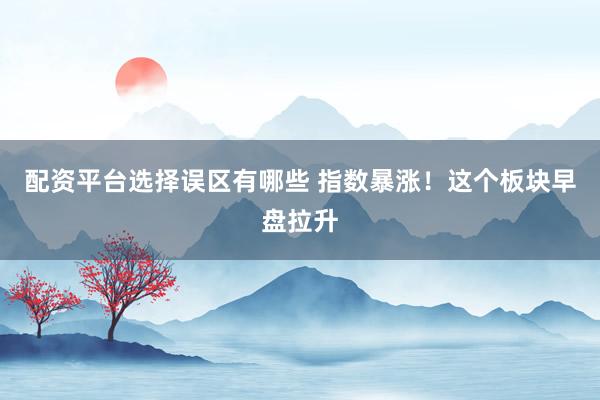 配资平台选择误区有哪些 指数暴涨！这个板块早盘拉升