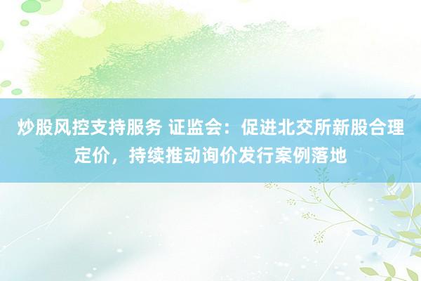 炒股风控支持服务 证监会：促进北交所新股合理定价，持续推动询价发行案例落地