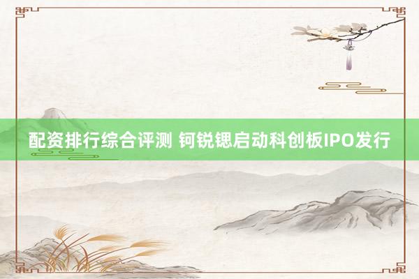 配资排行综合评测 钶锐锶启动科创板IPO发行