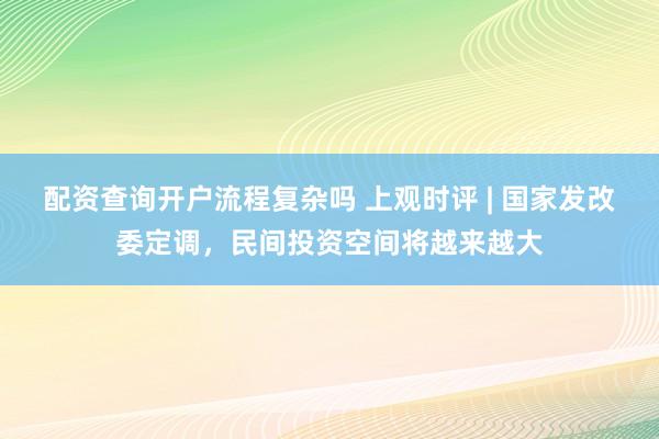 配资查询开户流程复杂吗 上观时评 | 国家发改委定调，民间投资空间将越来越大