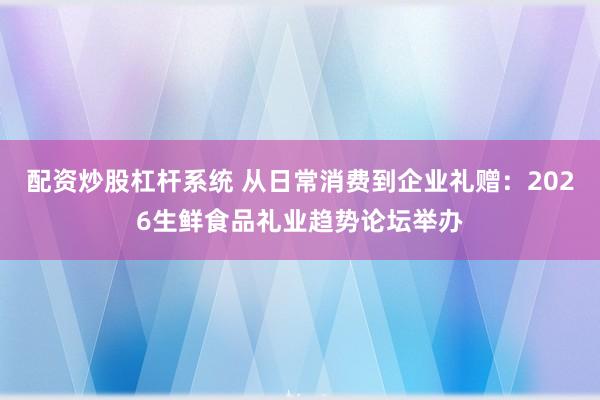 配资炒股杠杆系统 从日常消费到企业礼赠：2026生鲜食品礼业趋势论坛举办
