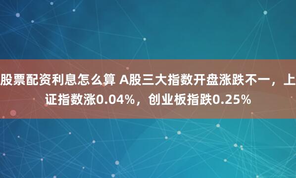 股票配资利息怎么算 A股三大指数开盘涨跌不一，上证指数涨0.04%，创业板指跌0.25%