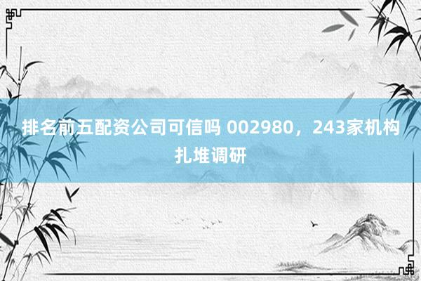 排名前五配资公司可信吗 002980，243家机构扎堆调研