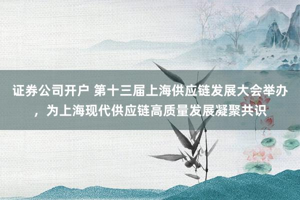证券公司开户 第十三届上海供应链发展大会举办，为上海现代供应链高质量发展凝聚共识