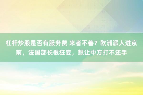 杠杆炒股是否有服务费 来者不善？欧洲派人进京前，法国部长很狂妄，想让中方打不还手