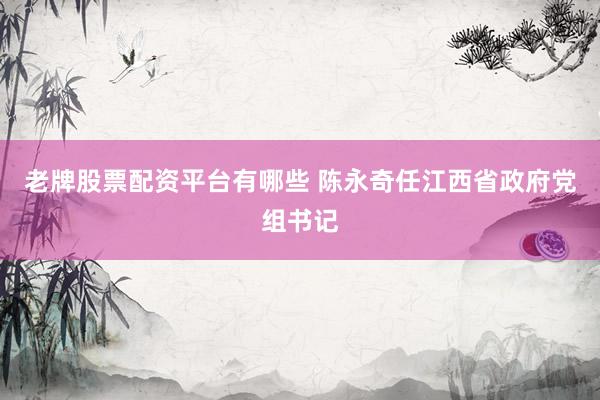 老牌股票配资平台有哪些 陈永奇任江西省政府党组书记