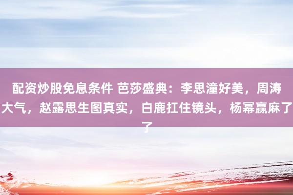 配资炒股免息条件 芭莎盛典：李思潼好美，周涛大气，赵露思生图真实，白鹿扛住镜头，杨幂赢麻了