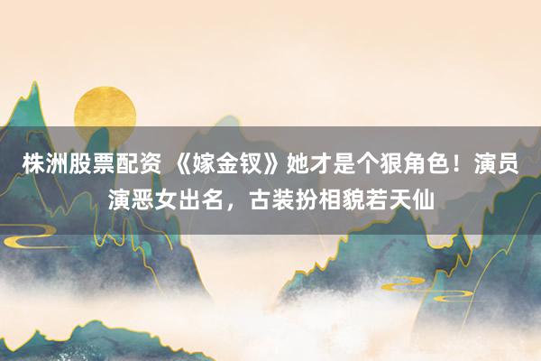 株洲股票配资 《嫁金钗》她才是个狠角色!演员演恶女出名,古装扮相貌若天仙