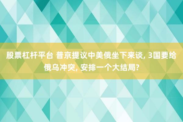 股票杠杆平台 普京提议中美俄坐下来谈, 3国要给俄乌冲突, 安排一个大结局?
