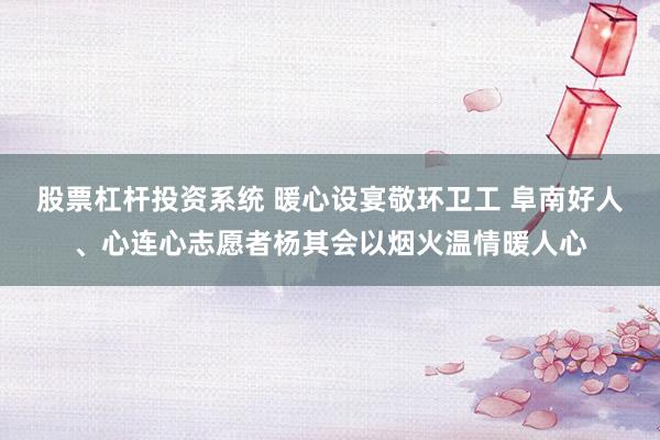 股票杠杆投资系统 暖心设宴敬环卫工 阜南好人、心连心志愿者杨其会以烟火温情暖人心