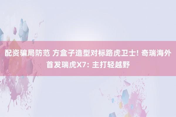 配资骗局防范 方盒子造型对标路虎卫士! 奇瑞海外首发瑞虎X7: 主打轻越野