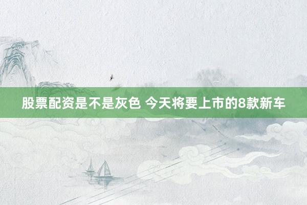 股票配资是不是灰色 今天将要上市的8款新车