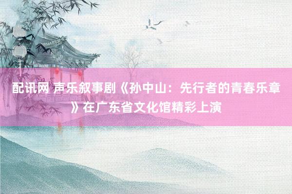 配讯网 声乐叙事剧《孙中山:先行者的青春乐章》在广东省文化馆精彩上演