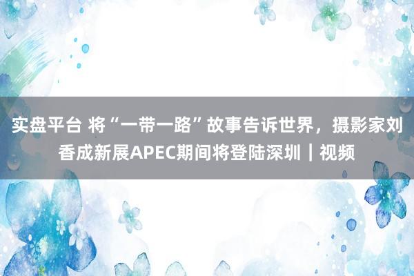 实盘平台 将“一带一路”故事告诉世界，摄影家刘香成新展APEC期间将登陆深圳｜视频