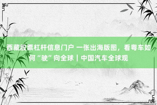 西藏股票杠杆信息门户 一张出海版图，看粤车如何“驶”向全球｜中国汽车全球观