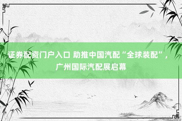 证券配资门户入口 助推中国汽配“全球装配”， 广州国际汽配展启幕