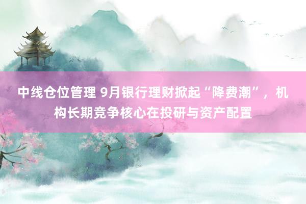 中线仓位管理 9月银行理财掀起“降费潮”,机构长期竞争核心在投研与资产配置